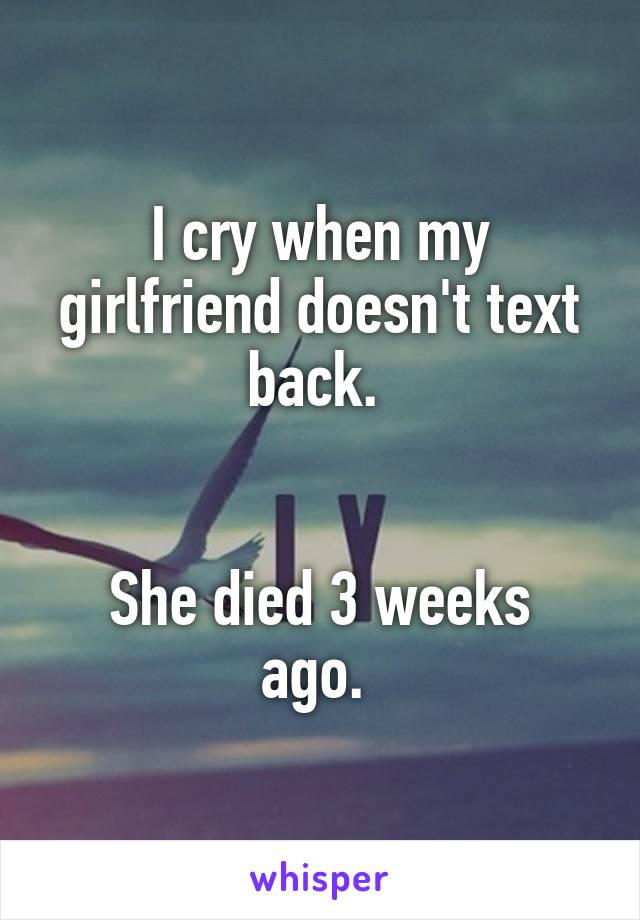 I cry when my girlfriend doesn't text back. 


She died 3 weeks ago. 