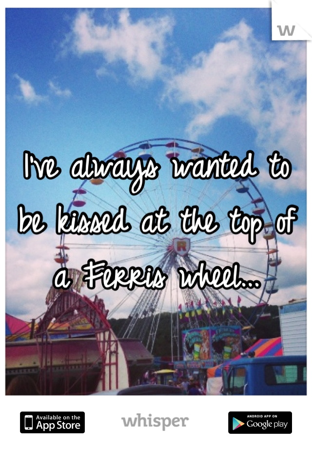 I've always wanted to be kissed at the top of a Ferris wheel...