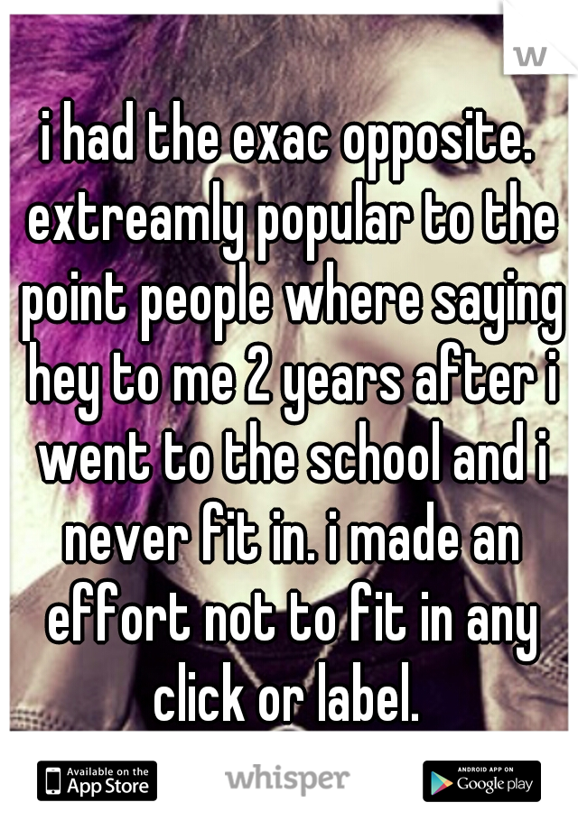 i had the exac opposite. extreamly popular to the point people where saying hey to me 2 years after i went to the school and i never fit in. i made an effort not to fit in any click or label. 