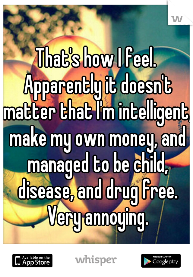 That's how I feel. Apparently it doesn't matter that I'm intelligent, make my own money, and managed to be child, disease, and drug free. Very annoying.