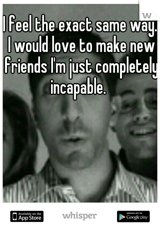 I feel the exact same way. I would love to make new friends I'm just completely incapable.  