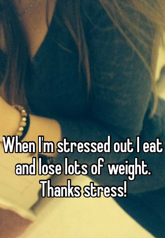 when-i-m-stressed-out-i-eat-and-lose-lots-of-weight-thanks-stress