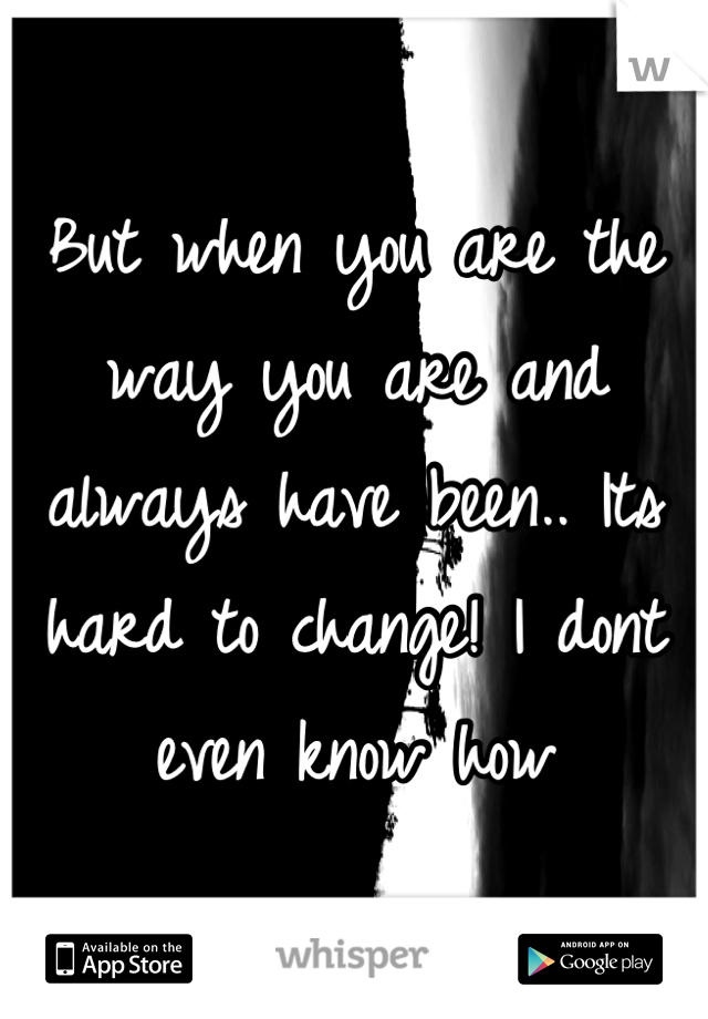 But when you are the way you are and always have been.. Its hard to change! I dont even know how