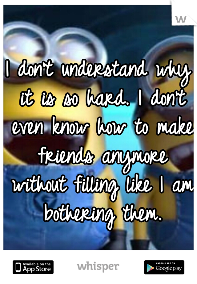 I don't understand why it is so hard. I don't even know how to make friends anymore without filling like I am bothering them.