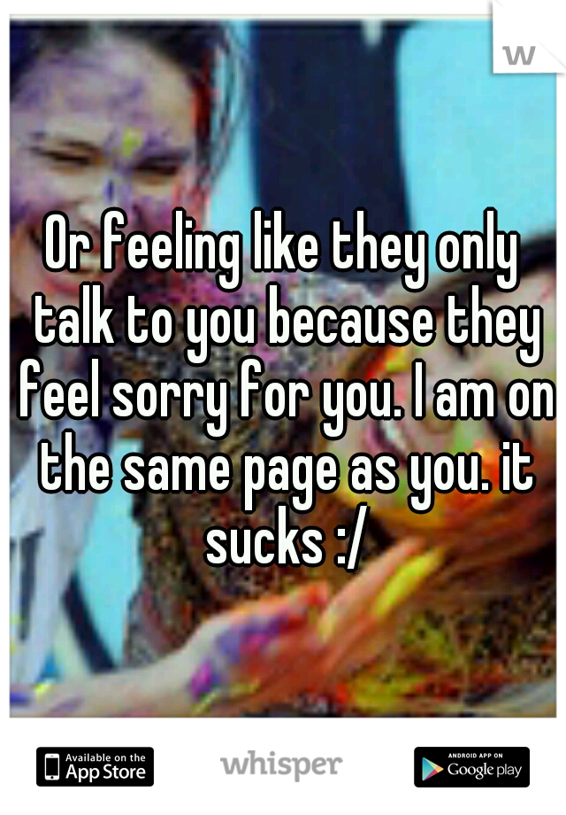 Or feeling like they only talk to you because they feel sorry for you. I am on the same page as you. it sucks :/
