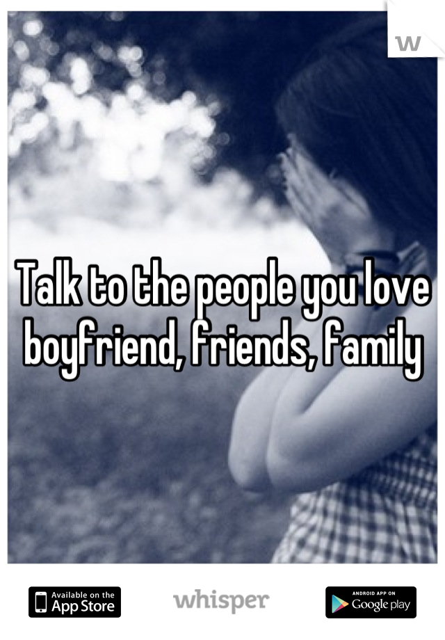 Talk to the people you love boyfriend, friends, family