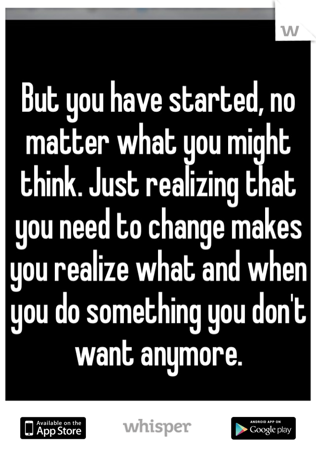 But you have started, no matter what you might think. Just realizing that you need to change makes you realize what and when you do something you don't want anymore.