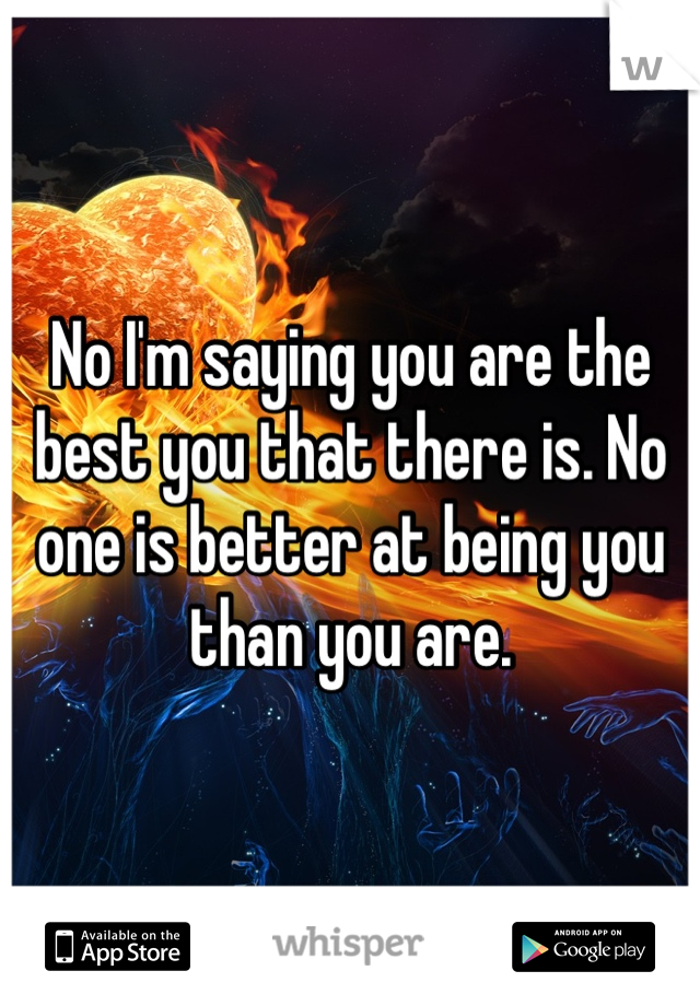 No I'm saying you are the best you that there is. No one is better at being you than you are. 