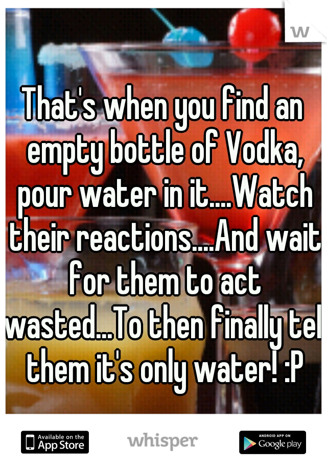 That's when you find an empty bottle of Vodka, pour water in it....Watch their reactions....And wait for them to act wasted...To then finally tell them it's only water! :P