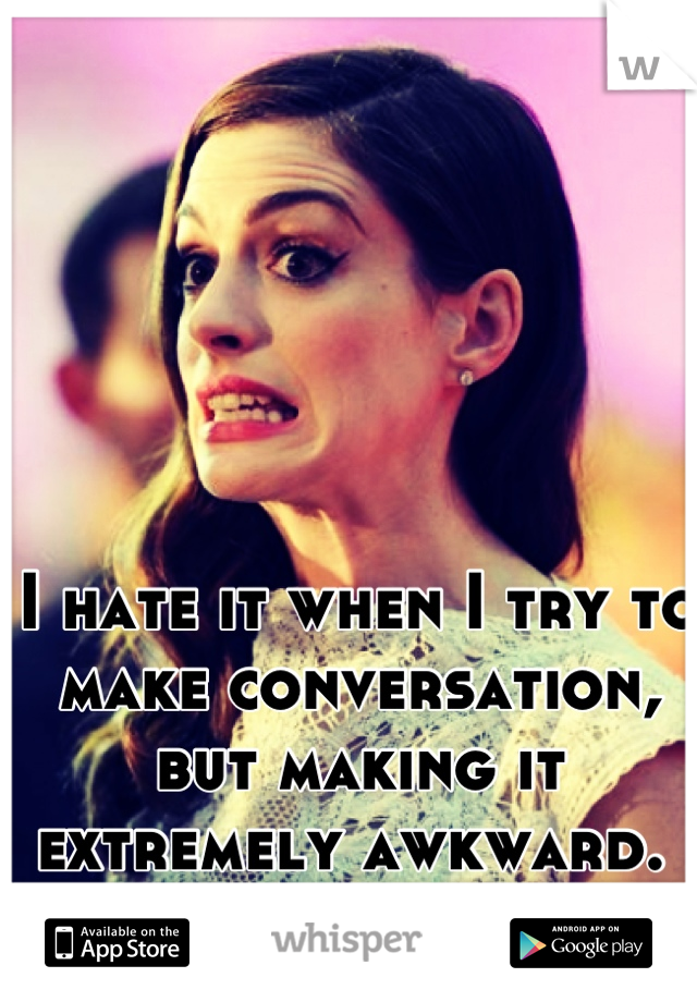 I hate it when I try to make conversation, but making it extremely awkward. 