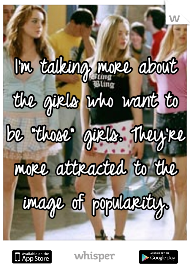 I'm talking more about the girls who want to be "those" girls. They're more attracted to the image of popularity.