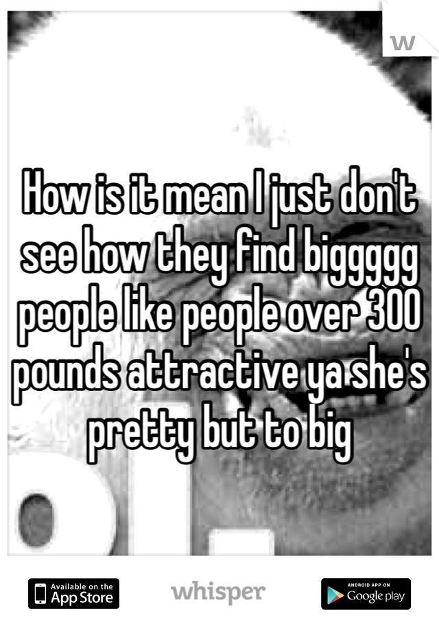 How is it mean I just don't see how they find biggggg people like people over 300 pounds attractive ya she's pretty but to big 
