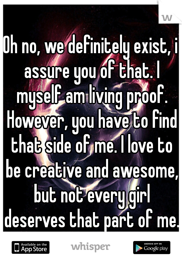 Oh no, we definitely exist, i assure you of that. I myself am living proof. However, you have to find that side of me. I love to be creative and awesome, but not every girl deserves that part of me.