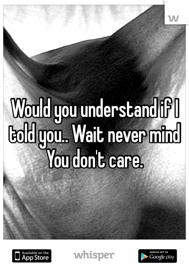 Would you understand if I told you.. Wait never mind
You don't care.