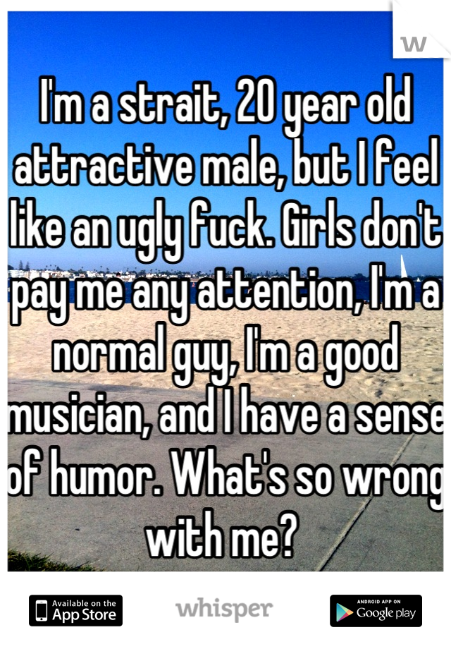 I'm a strait, 20 year old attractive male, but I feel like an ugly fuck. Girls don't pay me any attention, I'm a normal guy, I'm a good musician, and I have a sense of humor. What's so wrong with me? 