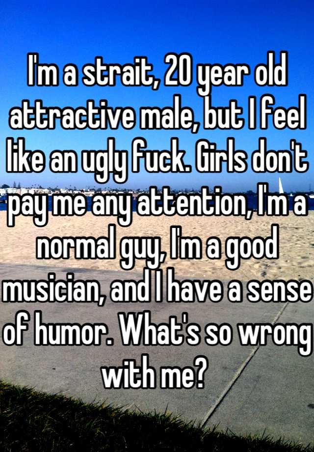 I'm a strait, 20 year old attractive male, but I feel like an ugly fuck. Girls don't pay me any attention, I'm a normal guy, I'm a good musician, and I have a sense of humor. What's so wrong with me? 