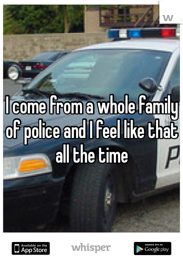 I come from a whole family of police and I feel like that all the time 