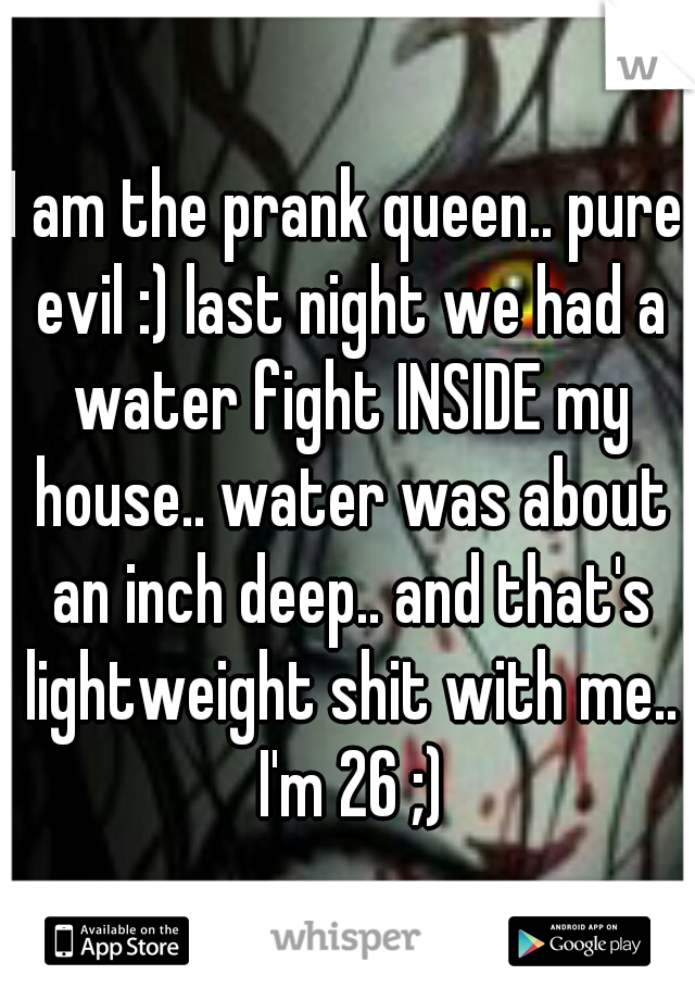 I am the prank queen.. pure evil :) last night we had a water fight INSIDE my house.. water was about an inch deep.. and that's lightweight shit with me.. I'm 26 ;)