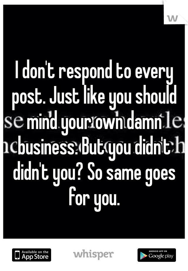 I don't respond to every post. Just like you should mind your own damn business. But you didn't didn't you? So same goes for you. 