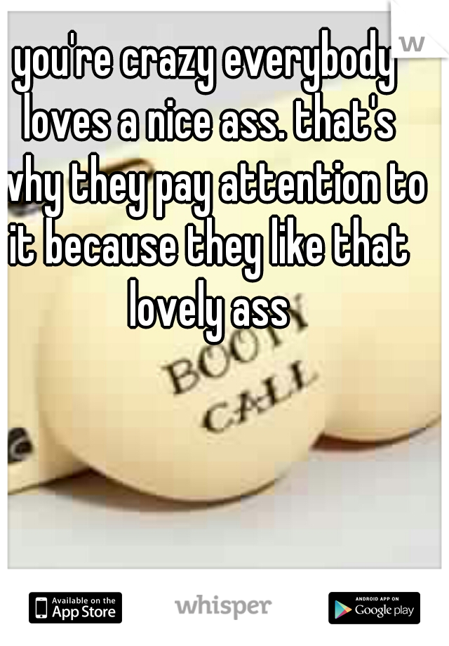 you're crazy everybody loves a nice ass. that's why they pay attention to it because they like that lovely ass