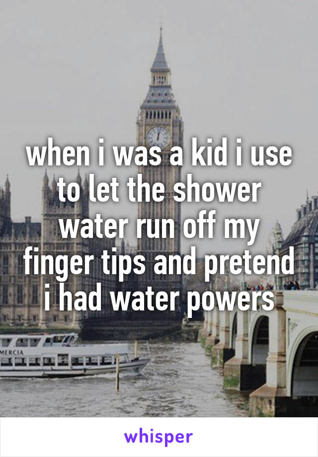 when i was a kid i use to let the shower water run off my finger tips and pretend i had water powers