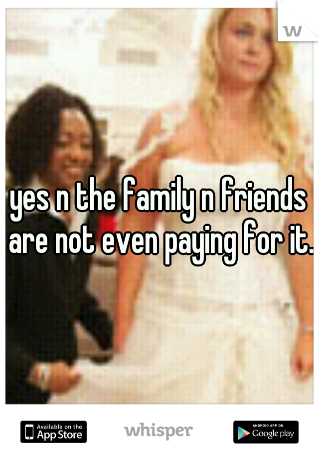 yes n the family n friends are not even paying for it.