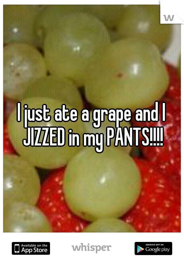 I just ate a grape and I JIZZED in my PANTS!!!!