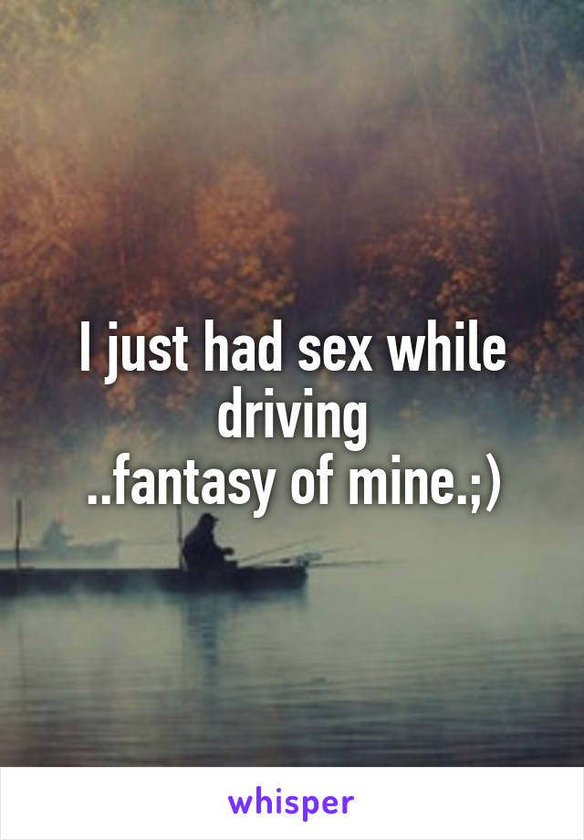 I just had sex while driving
..fantasy of mine.;)