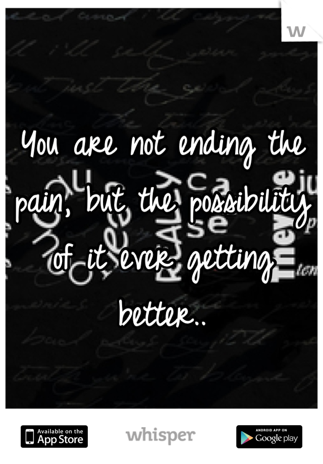 You are not ending the pain, but the possibility of it ever getting better..
