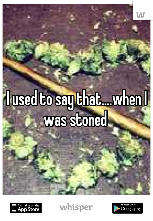 I used to say that....when I was stoned 