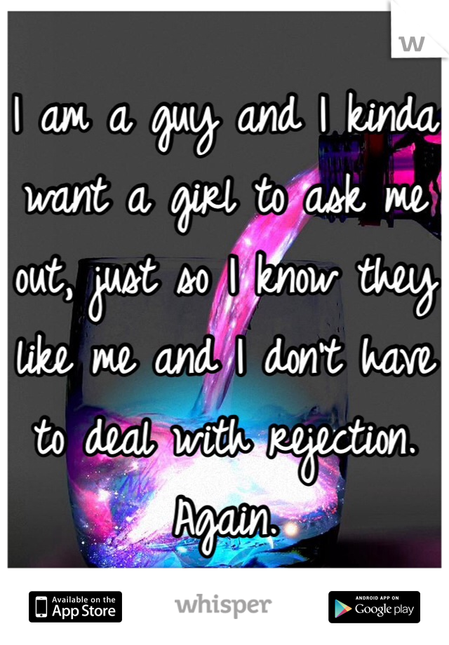 I am a guy and I kinda want a girl to ask me out, just so I know they like me and I don't have to deal with rejection. Again.