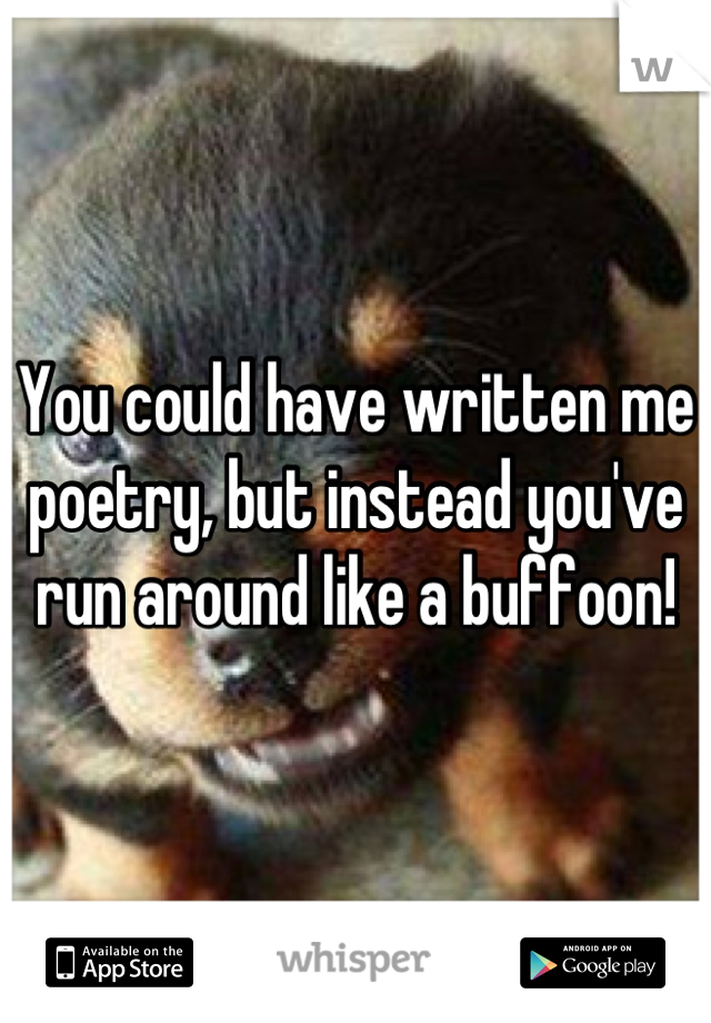 You could have written me poetry, but instead you've run around like a buffoon!