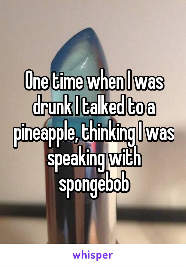 One time when I was drunk I talked to a pineapple, thinking I was speaking with spongebob