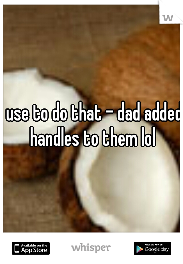I use to do that - dad added handles to them lol