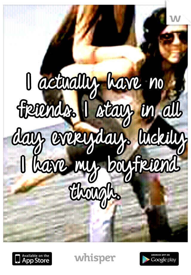 I actually have no friends. I stay in all day everyday. luckily I have my boyfriend though. 