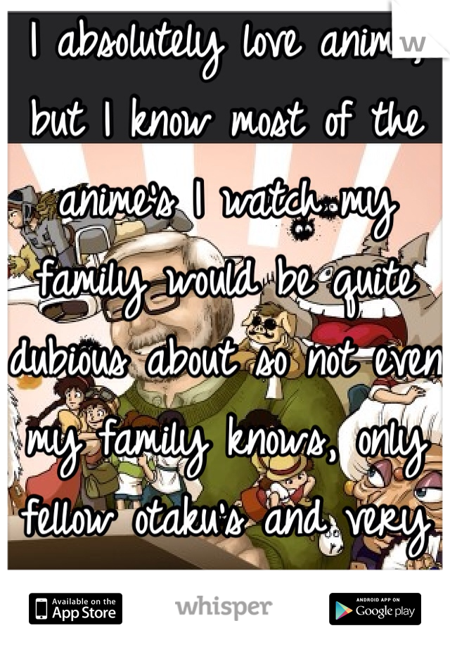 I absolutely love anime, but I know most of the anime's I watch my family would be quite dubious about so not even my family knows, only fellow otaku's and very close friends