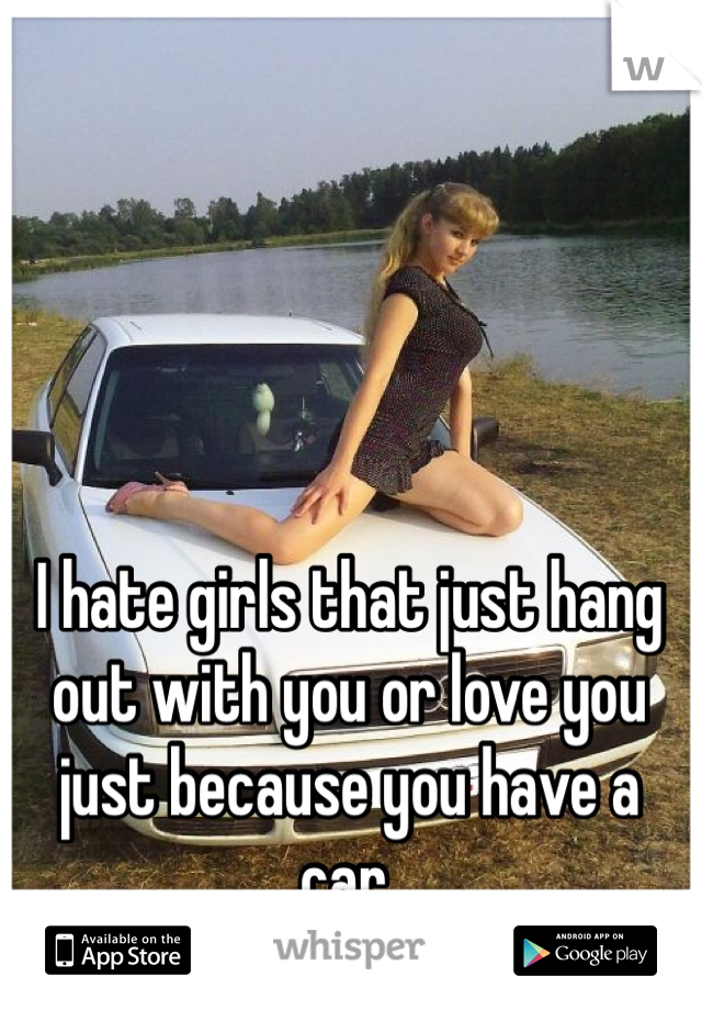 I hate girls that just hang out with you or love you just because you have a car.