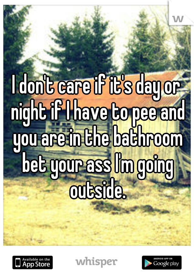 I don't care if it's day or night if I have to pee and you are in the bathroom bet your ass I'm going outside.
