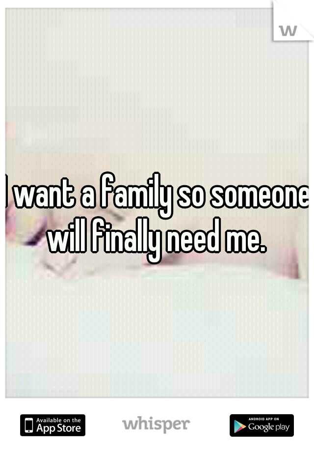 I want a family so someone will finally need me. 