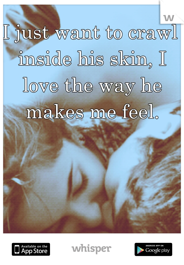 I just want to crawl inside his skin, I love the way he makes me feel.