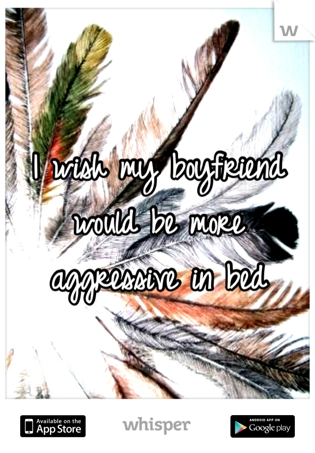 I wish my boyfriend would be more aggressive in bed 