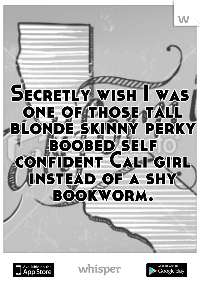Secretly wish I was one of those tall blonde skinny perky boobed self confident Cali girl instead of a shy bookworm.