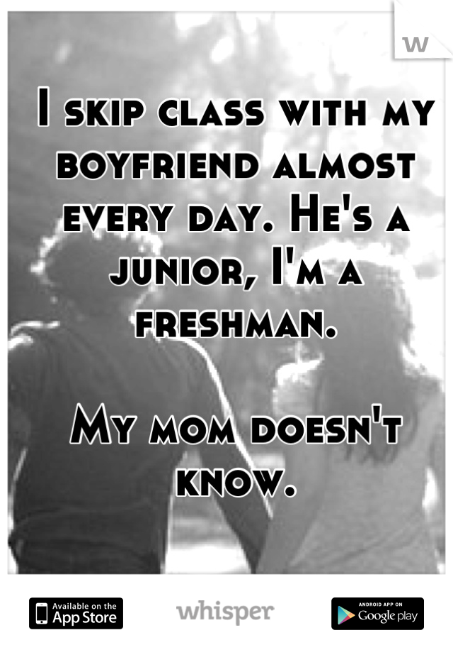 I skip class with my boyfriend almost every day. He's a junior, I'm a freshman.

My mom doesn't know.