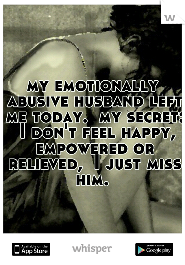 my emotionally abusive husband left me today.  my secret:  I don't feel happy, empowered or relieved,  I just miss him. 
