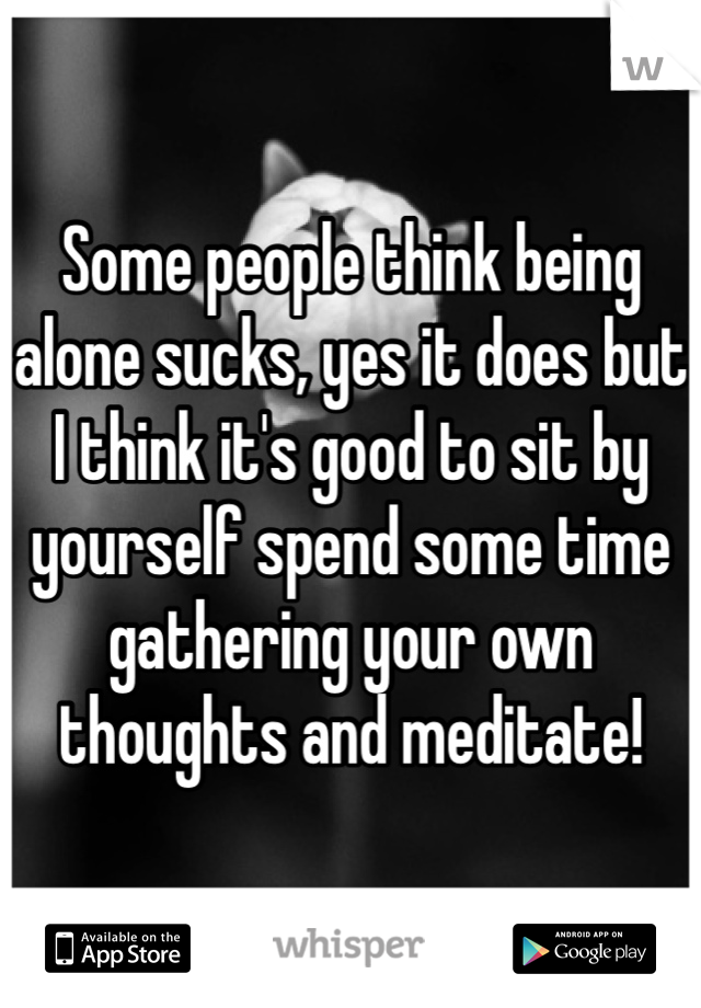 Some people think being alone sucks, yes it does but I think it's good to sit by yourself spend some time gathering your own thoughts and meditate! 