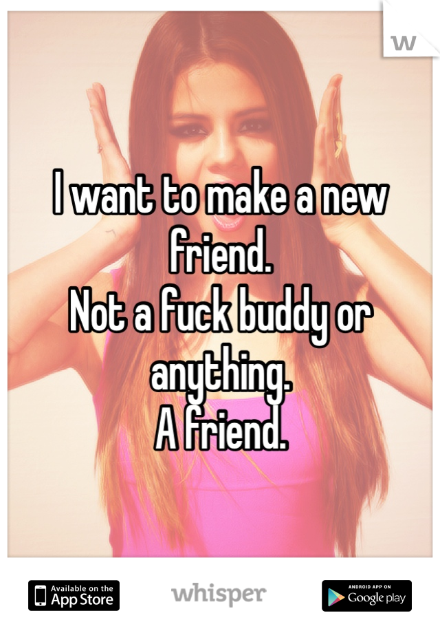 I want to make a new friend. 
Not a fuck buddy or anything. 
A friend. 