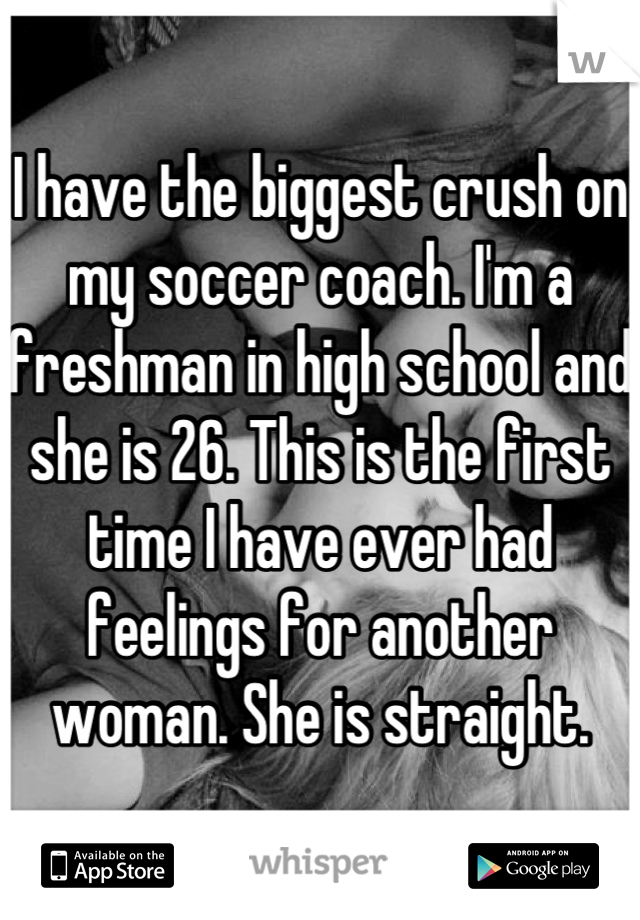 I have the biggest crush on my soccer coach. I'm a freshman in high school and she is 26. This is the first time I have ever had feelings for another woman. She is straight.