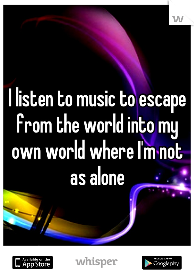 I listen to music to escape from the world into my own world where I'm not as alone