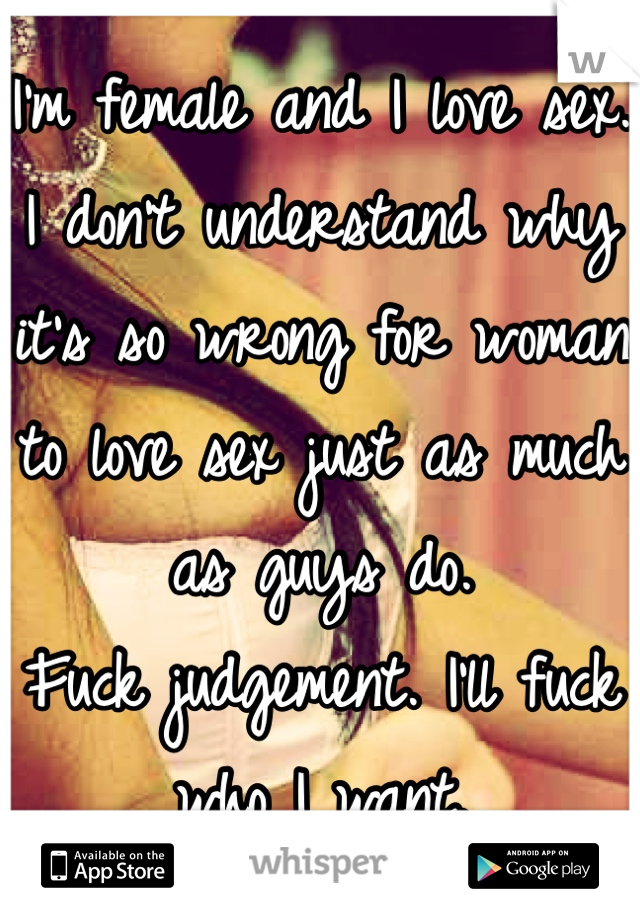 I'm female and I love sex. 
I don't understand why it's so wrong for woman to love sex just as much as guys do. 
Fuck judgement. I'll fuck who I want. 