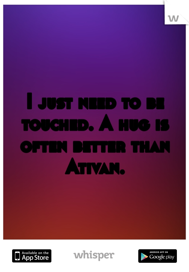 I just need to be touched. A hug is often better than Ativan. 